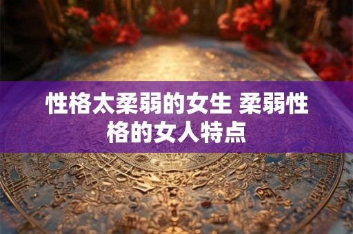 性格太柔弱的女生 柔弱性格的女人特点