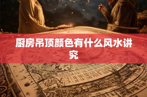 厨房吊顶颜色有什么风水讲究 厨房吊顶颜色有什么风水讲究