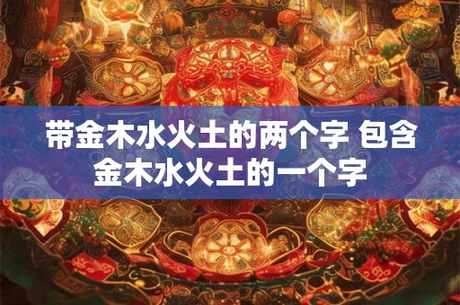 带金木水火土的两个字 包含金木水火土的一个字 带金木水火土的两个字 包含金木水火土的一个字