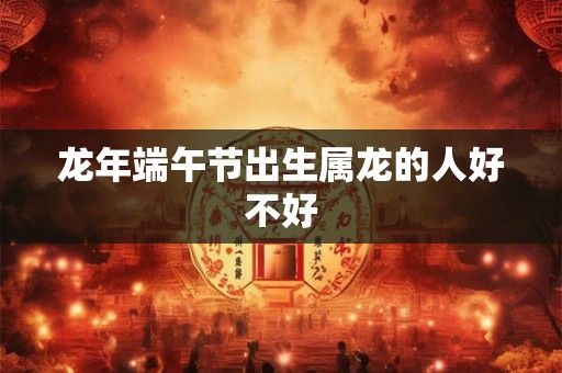 龙年端午节出生属龙的人好不好 龙年端午节出生属龙的人好不好
