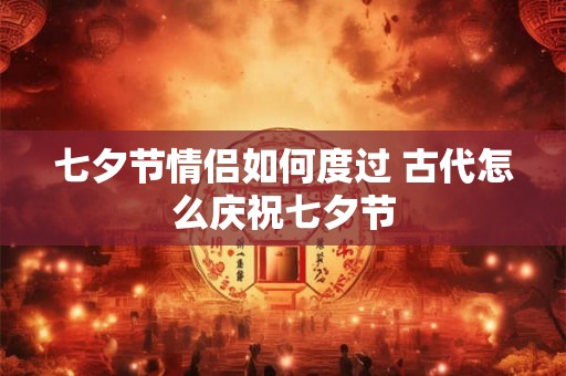 七夕节情侣如何度过 古代怎么庆祝七夕节