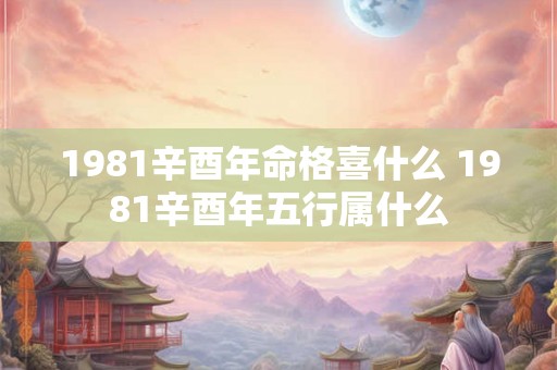 1981辛酉年命格喜什么 1981辛酉年五行属什么 1981辛酉年命格喜什么 1981辛酉年五行属什么