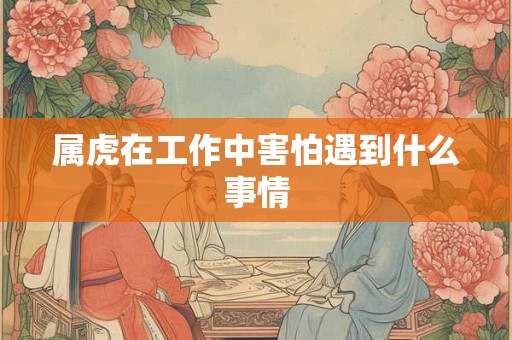 属虎在工作中害怕遇到什么事情 属虎在工作中害怕遇到什么事情