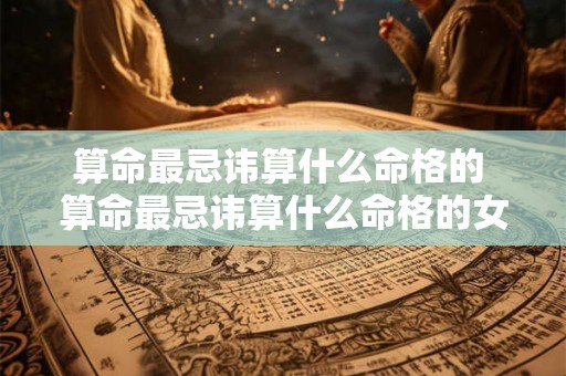 算命最忌讳算什么命格的 算命最忌讳算什么命格的女人 算命最忌讳算什么命格的 算命最忌讳算什么命格的女人
