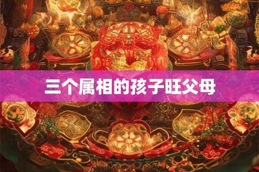 三个属相的孩子旺父母 三个属相的孩子旺父母