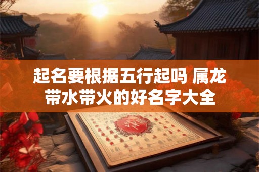 起名要根据五行起吗 属龙带水带火的好名字大全 起名要根据五行起吗 属龙带水带火的好名字大全