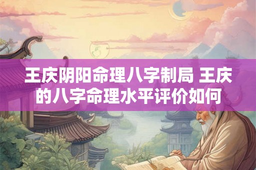 王庆阴阳命理八字制局 王庆的八字命理水平评价如何 王庆阴阳命理八字制局 王庆的八字命理水平评价如何