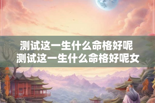 测试这一生什么命格好呢 测试这一生什么命格好呢女生 测试这一生什么命格好呢 测试这一生什么命格好呢女生