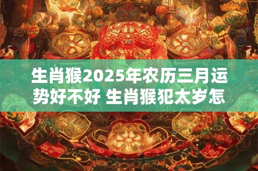 生肖猴2025年农历三月运势好不好 生肖猴犯太岁怎么破解 生肖猴2025年农历三月运势好不好 生肖猴犯太岁怎么破解
