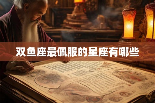 双鱼座最佩服的星座有哪些 双鱼座最佩服的星座有哪些