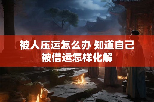 被人压运怎么办 知道自己被借运怎样化解 被人压运怎么办 知道自己被借运怎样化解