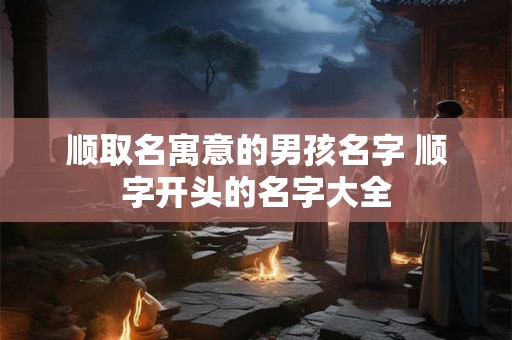 顺取名寓意的男孩名字 顺字开头的名字大全
