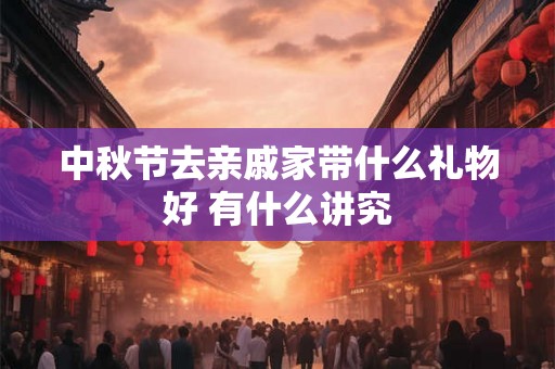 中秋节去亲戚家带什么礼物好 有什么讲究 中秋节去亲戚家带什么礼物好 有什么讲究