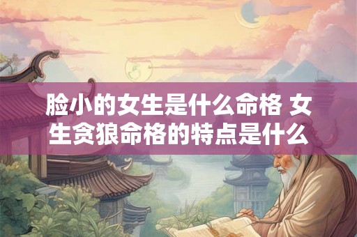 脸小的女生是什么命格 女生贪狼命格的特点是什么 脸小的女生是什么命格 女生贪狼命格的特点是什么