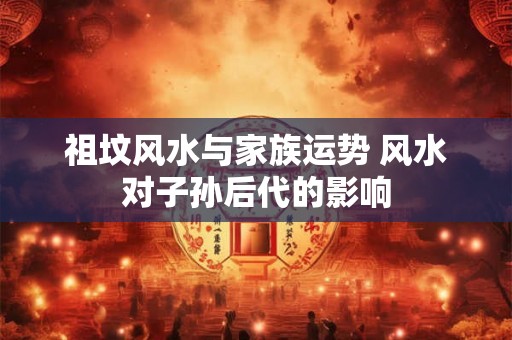祖坟风水与家族运势 风水对子孙后代的影响 祖坟风水与家族运势 风水对子孙后代的影响