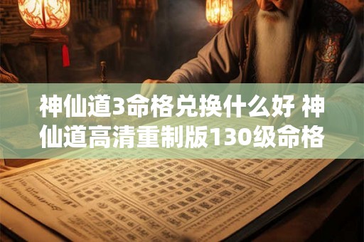 神仙道3命格兑换什么好 神仙道高清重制版130级命格 神仙道3命格兑换什么好 神仙道高清重制版130级命格