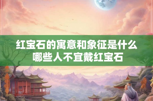 红宝石的寓意和象征是什么 哪些人不宜戴红宝石 红宝石的寓意和象征是什么 哪些人不宜戴红宝石