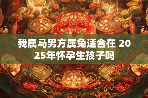 我属马男方属兔适合在 2025年怀孕生孩子吗 我属马男方属兔适合在 2025年怀孕生孩子吗