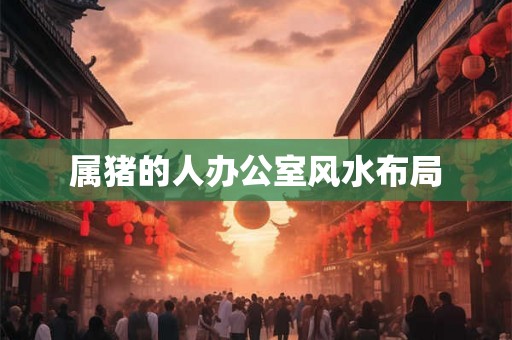 属猪的人办公室风水布局 属猪的人办公室风水布局