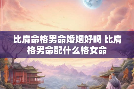 比肩命格男命婚姻好吗 比肩格男命配什么格女命 比肩命格男命婚姻好吗 比肩格男命配什么格女命