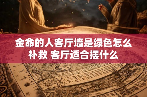 金命的人客厅墙是绿色怎么补救 客厅适合摆什么