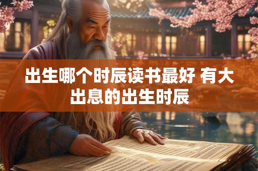 出生哪个时辰读书最好 有大出息的出生时辰 出生哪个时辰读书最好 有大出息的出生时辰