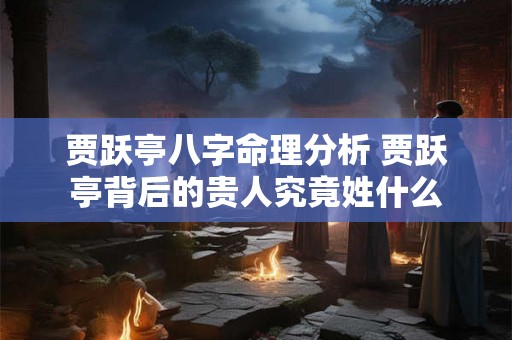 贾跃亭八字命理分析 贾跃亭背后的贵人究竟姓什么 贾跃亭八字命理分析 贾跃亭背后的贵人究竟姓什么