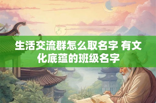 生活交流群怎么取名字 有文化底蕴的班级名字 生活交流群怎么取名字 有文化底蕴的班级名字