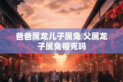 爸爸属龙儿子属兔 父属龙子属兔相克吗 爸爸属龙儿子属兔 父属龙子属兔相克吗