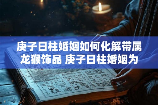 庚子日柱婚姻如何化解带属龙猴饰品 庚子日柱婚姻为什么不好 庚子日柱婚姻如何化解带属龙猴饰品 庚子日柱婚姻为什么不好
