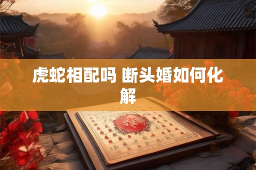 虎蛇相配吗 断头婚如何化解 虎蛇相配吗 断头婚如何化解