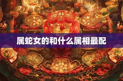 属蛇女的和什么属相最配 属蛇女的和什么属相最配