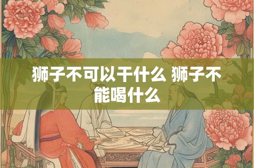 狮子不可以干什么 狮子不能喝什么 狮子不可以干什么 狮子不能喝什么