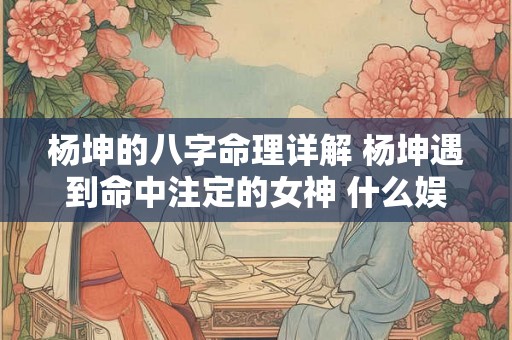 杨坤的八字命理详解 杨坤遇到命中注定的女神 什么娱乐节目