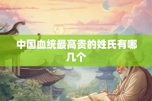 中国血统最高贵的姓氏有哪几个 中国血统最高贵的姓氏有哪几个