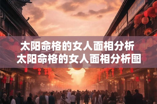 太阳命格的女人面相分析 太阳命格的女人面相分析图解 太阳命格的女人面相分析 太阳命格的女人面相分析图解