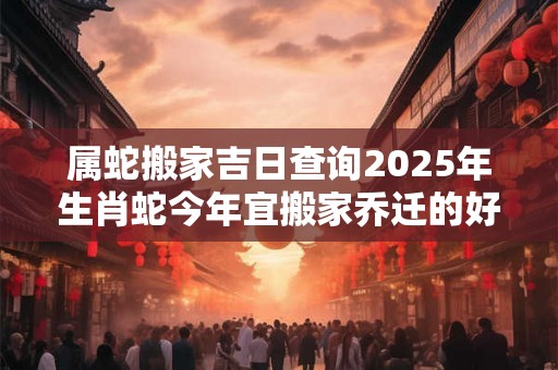 属蛇搬家吉日查询2025年生肖蛇今年宜搬家乔迁的好日子 属蛇搬家吉日查询2025年生肖蛇今年宜搬家乔迁的好日子