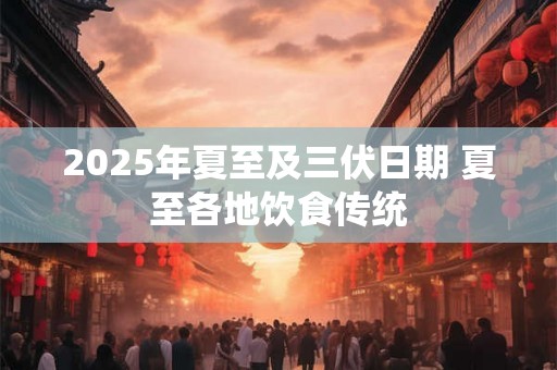 2025年夏至及三伏日期 夏至各地饮食传统 2025年夏至及三伏日期 夏至各地饮食传统