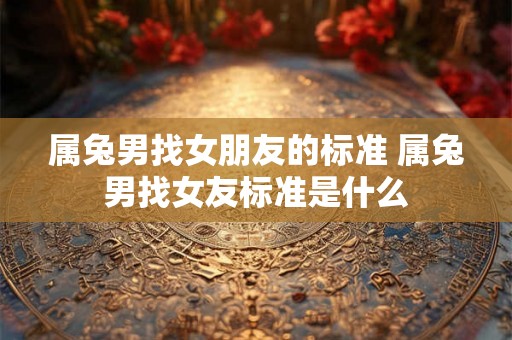 属兔男找女朋友的标准 属兔男找女友标准是什么 属兔男找女朋友的标准 属兔男找女友标准是什么