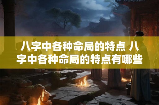 八字中各种命局的特点 八字中各种命局的特点有哪些 八字中各种命局的特点 八字中各种命局的特点有哪些