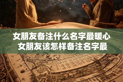 女朋友备注什么名字最暖心 女朋友该怎样备注名字最暖心 女朋友备注什么名字最暖心 女朋友该怎样备注名字最暖心