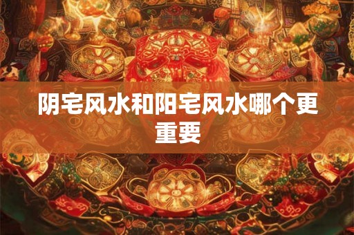 阴宅风水和阳宅风水哪个更重要 阴宅风水和阳宅风水哪个更重要