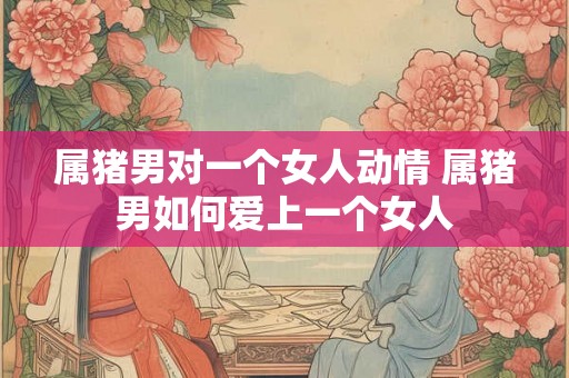 属猪男对一个女人动情 属猪男如何爱上一个女人 属猪男对一个女人动情 属猪男如何爱上一个女人