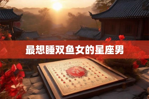 最想睡双鱼女的星座男 最想睡双鱼女的星座男