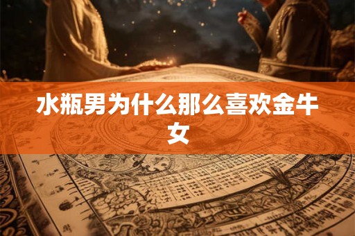 水瓶男为什么那么喜欢金牛女 水瓶男为什么那么喜欢金牛女