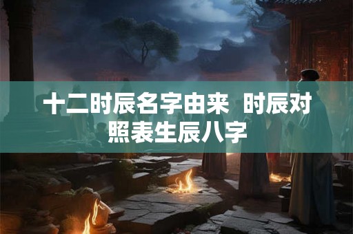 十二时辰名字由来 时辰对照表生辰八字 十二时辰名字由来 时辰对照表生辰八字