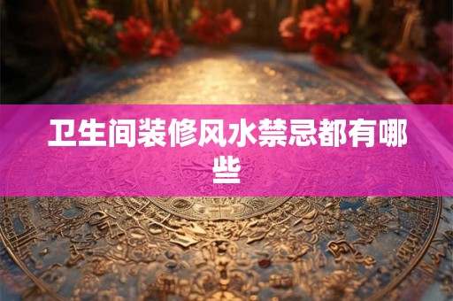 卫生间装修风水禁忌都有哪些 卫生间装修风水禁忌都有哪些