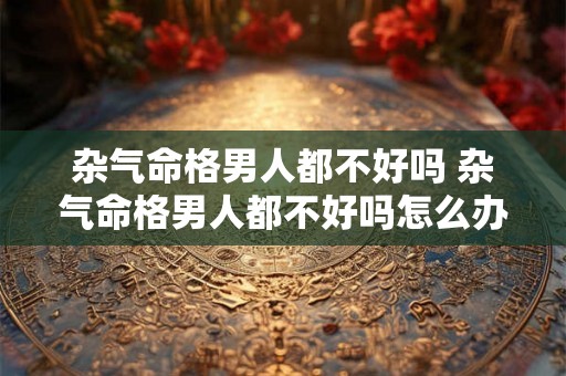 杂气命格男人都不好吗 杂气命格男人都不好吗怎么办
