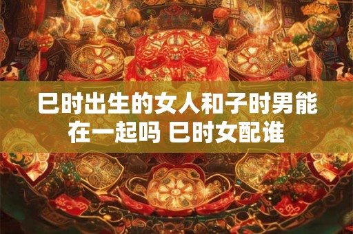 巳时出生的女人和子时男能在一起吗 巳时女配谁 巳时出生的女人和子时男能在一起吗 巳时女配谁