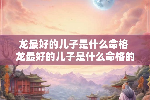 龙最好的儿子是什么命格 龙最好的儿子是什么命格的人
